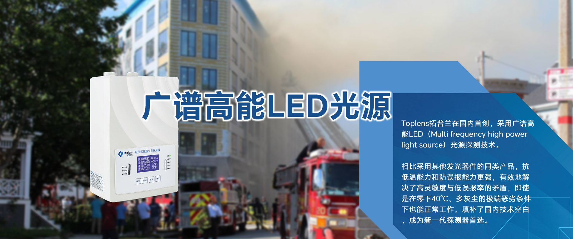 Toplens拓普蘭在國(guó)內(nèi)采用廣譜高能LED(Multi frequencyhigh powerlightsource)光源探測(cè)技術(shù)。
比采用激光的同類探測(cè)器靈敏度更高、并有效地解決了高靈敏度與低誤報(bào)率的矛盾。
即使是在零下40℃、多灰塵的極端惡劣條件下也能正常工作.