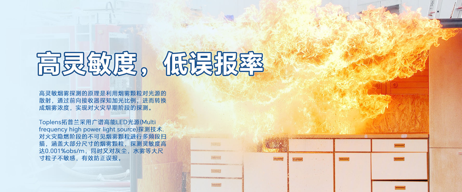 高靈敏煙零探測(cè)的原理是利用煙零顆粒對(duì)光源的散射,通過前向接收器探知加光比例,進(jìn)而轉(zhuǎn)換成煙霧濃度,實(shí)現(xiàn)對(duì)火災(zāi)早期階段的探測(cè)。
Toplens拓普蘭采用廣譜高能LED光源(Multi frequency high power light source)探測(cè)技術(shù).對(duì)火災(zāi)隱燃階段的不可見煙零顆粒進(jìn)行多頻段掃描,涵蓋大部分尺寸的煙零顆粒,探測(cè)靈敏度高達(dá)0.001%obs/m,同時(shí)又對(duì)灰塵,水霧等大尺寸粒子不敏感,有效防正誤報(bào)。